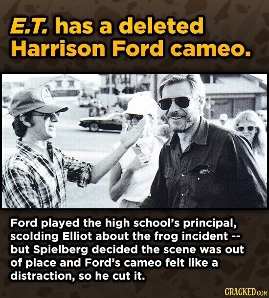 E.T. has a deleted Harrison Ford cameo. Ford played the high school's principal, scolding Elliot about the frog incident -- but Spielberg decided the scene was out of place and Ford's cameo felt like a distraction, so he cut it. CRACKED.COM