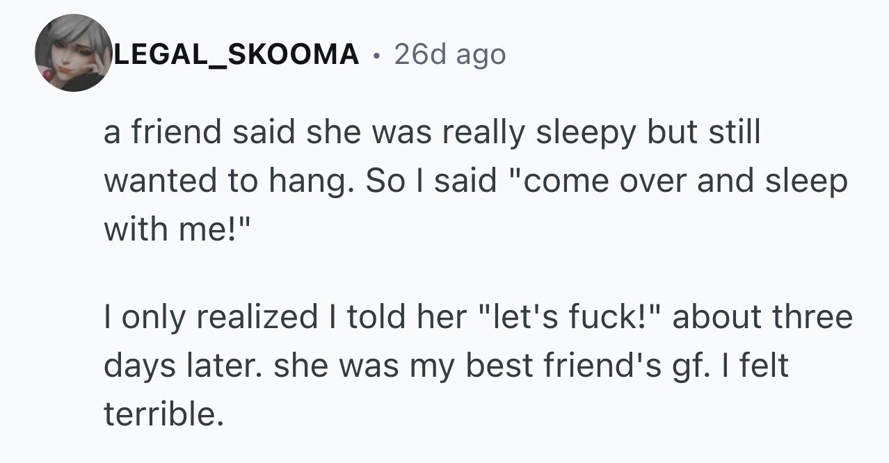 LEGAL_SKOOMA . 26d ago a friend said she was really sleepy but still wanted to hang. So I said come over and sleep with me! I only realized I told her let's fuck! about three days later. she was my best friend's gf. I felt terrible.