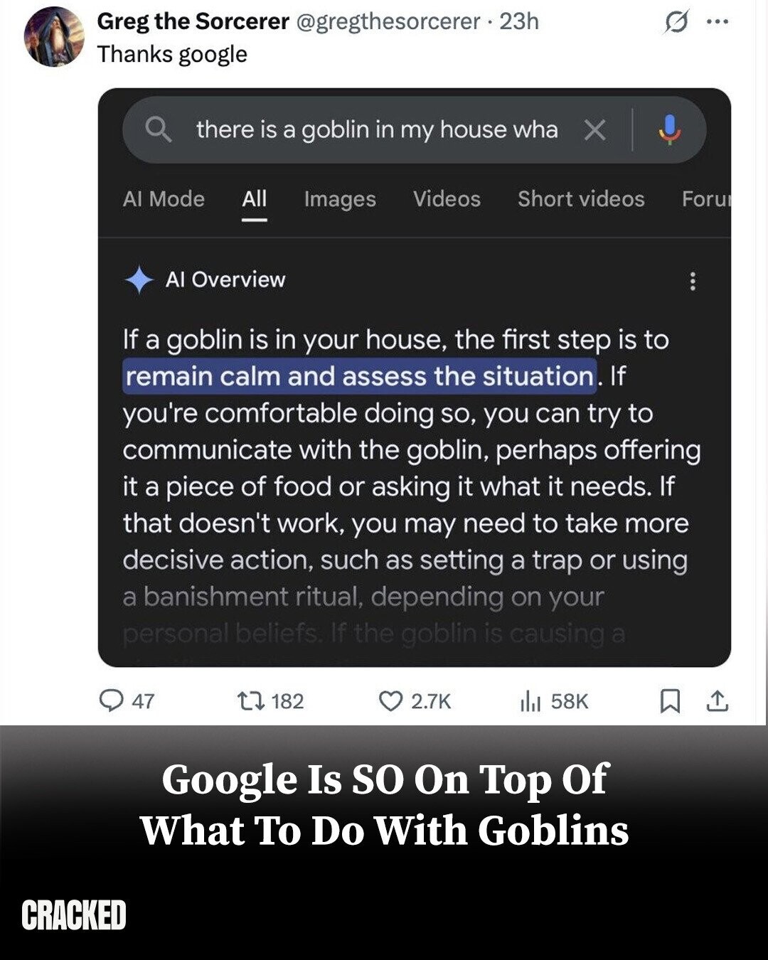 G Greg the Sorcerer @gregthesorcerer 23h ... Thanks google there is a goblin in my house wha X Al Mode All Short videos Videos Images Foru Al Overview If a goblin is in your house, the first step is to remain calm and assess the situation. If you're comfortable doing so, you can try to communicate with the goblin, perhaps offering it a piece of food or asking it what it needs. If that doesn't work, you may need to take more decisive action, such as setting a trap or using a banishment ritual, depending on your personal beliefs. If