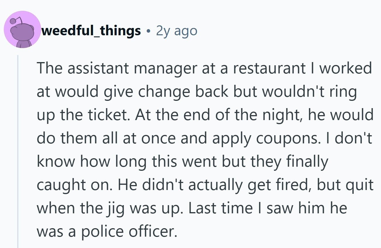 weedful_things 2y ago The assistant manager at a restaurant I worked at would give change back but wouldn't ring up the ticket. At the end of the night, he would do them all at once and apply coupons. I don't know how long this went but they finally caught on. Не didn't actually get fired, but quit when the jig was up. Last time I saw him he was a police officer.