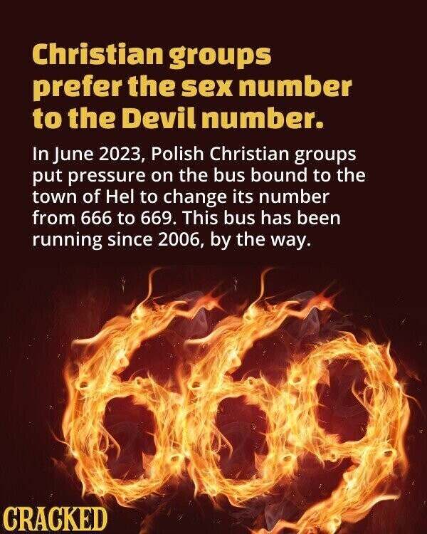 Christian groups prefer the sex number to the Devil number. In June 2023, Polish Christian groups put pressure on the bus bound to the town of Hel to change its number from 666 to 669. This bus has been running since 2006, by the way. CRACKED