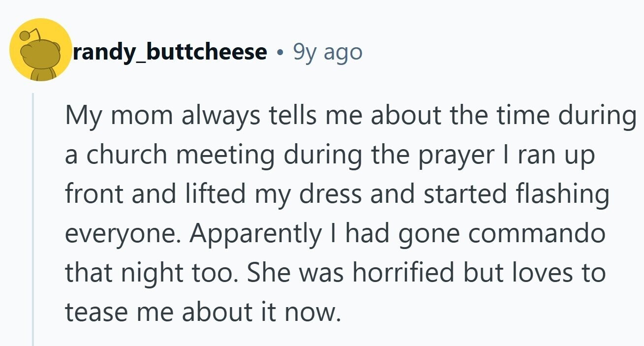 randy_buttcheese . 9y ago My mom always tells me about the time during a church meeting during the prayer I ran up front and lifted my dress and started flashing everyone. Apparently | had gone commando that night too. She was horrified but loves to tease me about it now.
