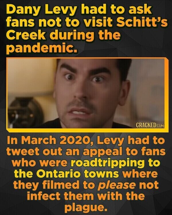 Dany Levy had to ask fans not to visit Schitt's Creek during the pandemic. CRACKED.COM In March 2020, Levy had to tweet out an appeal to fans who were roadtripping to the Ontario towns where they filmed to please not infect them with the plague.