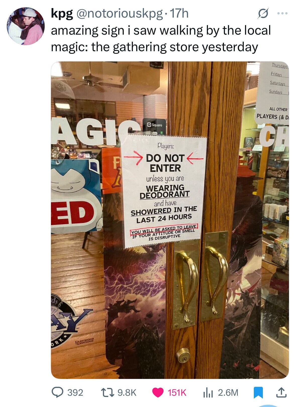 kpg @notoriouskpg 17h ... amazing sign i saw walking by the local magic: the gathering store yesterday Thursdays Fridays Saturdays Sundays ALL OTHER PLAYERS (& D AGIC Square CH Players: DO NOT F ENTER h unless you are WEARING DEODORANT and have ED SHOWERED IN THE LAST 24 HOURS YOU WILL BE ASKED TO LEAVE IF YOUR ATTITUDE OR SMELL IS DISRUPTIVE ds Y DUNGEONS SHOOVING ORK 392 9.8K 151K 2.6M 