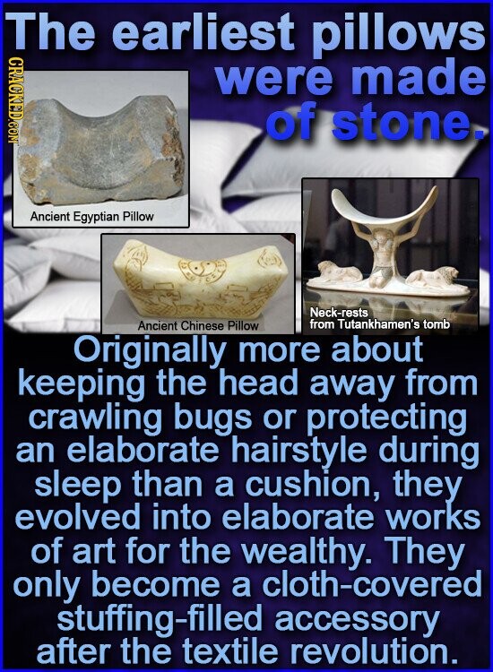 The earliest pillows CRACKED.COM were made of stone. Ancient Egyptian Pillow Neck-rests from Tutankhamen's tomb Ancient Chinese Pillow Originally more about keeping the head away from crawling bugs or protecting an elaborate hairstyle during sleep than a cushion, they evolved into elaborate works of art for the wealthy. They only become a cloth-covered stuffing-filled accessory after the textile revolution.