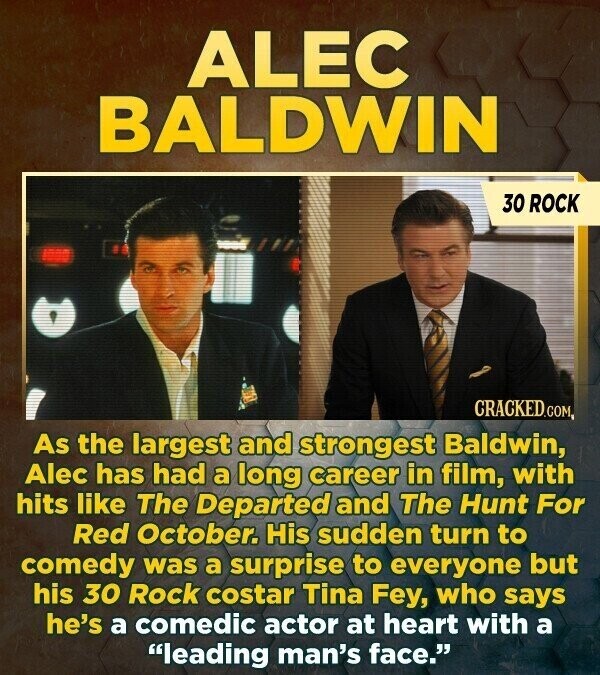 ALEC BALDWIN 30 ROCK CRACKED.COM As the largest and strongest Baldwin, Alec has had a long career in film, with hits like The Departed and The Hunt For Red October. His sudden turn to comedy was a surprise to everyone but his 30 Rock costar Tina Fey, who says he's a comedic actor at heart with a leading man's face.