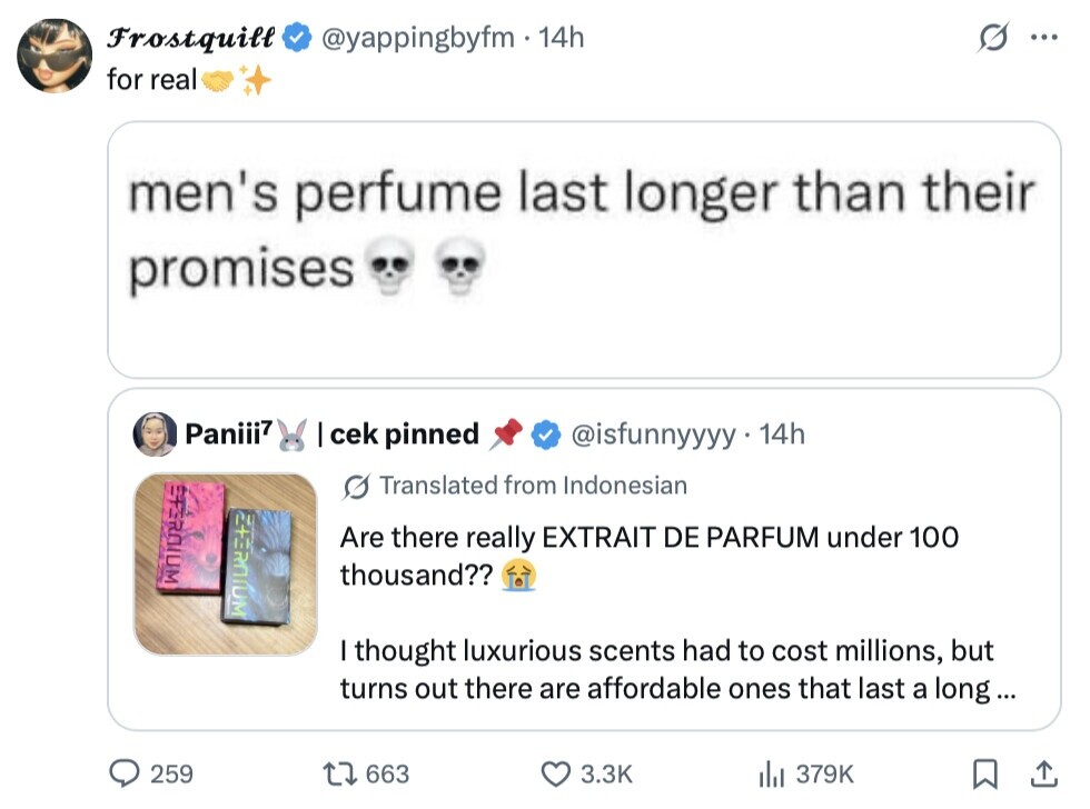 Frostquill @yappingbyfm 14h ... for real men's perfume last longer than their promises Paniii7 | cek pinned @isfunnyyyy 14h ETEROIUM s Translated from Indonesian Are there really EXTRAIT DE PARFUM under 100 thousand?? I thought luxurious scents had to cost millions, but turns out there are affordable ones that last a long... 259 663 3.3K del 379K 