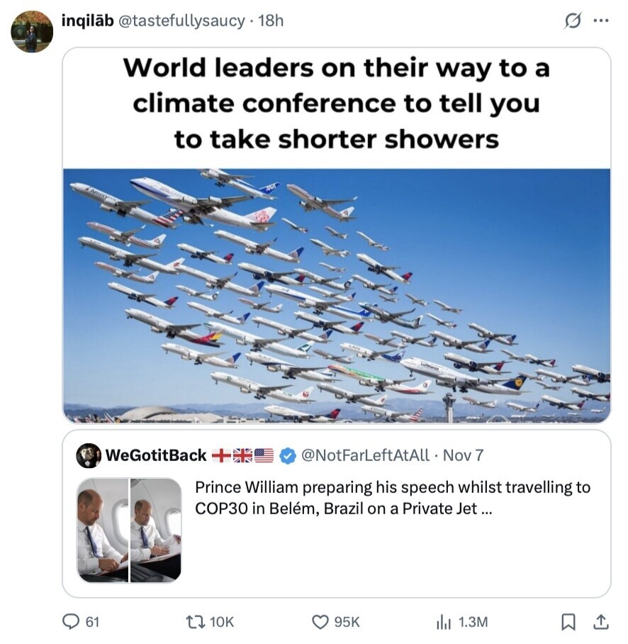 s ... inqilãb @tastefullysaucy 18h World leaders on their way to a climate conference to tell you to take shorter showers WeGotitBack T @NotFarLeftAtAll Nov 17 Prince William preparing his speech whilst travelling to COP30 in Belém, Brazil on a Private Jet... 61 10K 95K 1.3M 