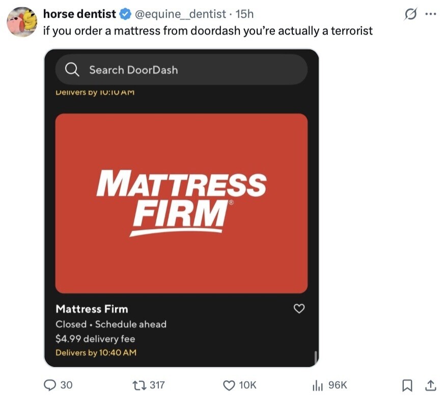 horse dentist @equine_dentist - 15h G ... if you order a mattress from doordash you're actually a terrorist Search DoorDash Delivers by 10:10 AM MATTRESS FIRM® Mattress Firm Closed Schedule ahead $4.99 delivery fee Delivers by 10:40 AM 30 317 10K 96K 