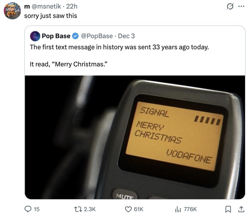 S ... m @msnetik 22h sorry just saw this Pop Base @PopBase Dec 3 The first text message in history was sent 33 years ago today. It read, Merry Christmas. SIGNAL MERRY CHRISTMAS VODAFONE MUTE 15 2.3K 61K del 776K 