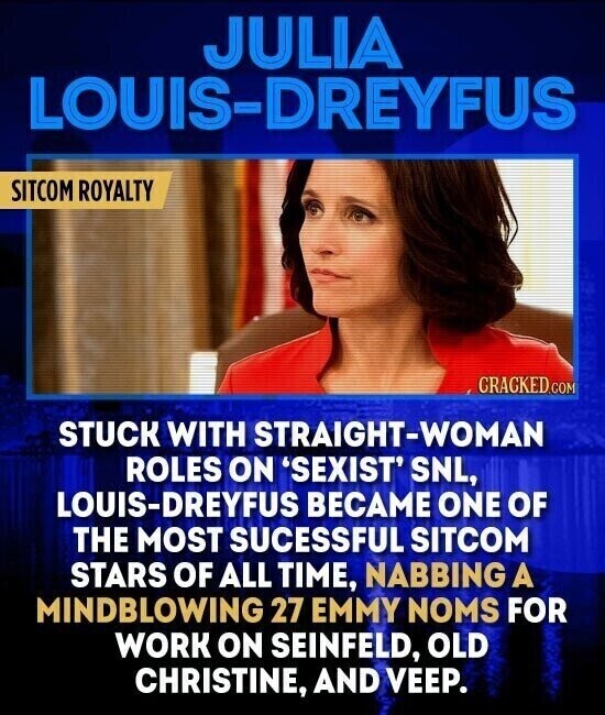 JULIA LOUIS-DREYFUS SITCOM ROYALTY CRACKED.COM STUCK WITH STRAIGHT-WOMAN ROLES ON 'SEXIST' SNL, LOUIS-DREYFUS BECAME ONE OF THE MOST SUCESSFUL SITCOM STARS OF ALL TIME, NABBING A MINDBLOWING 27 EMMY NOMS FOR WORK ON SEINFELD, OLD CHRISTINE, AND VEEP.