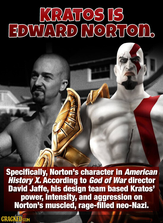 KRATOS IS EDWARD NORTON. Specifically, Norton's character in American History X. According to God of War director David Jaffe, his design team based Kratos' power, intensity, and aggression on Norton's muscled, rage-filled neo-Nazi. CRACKED.COM