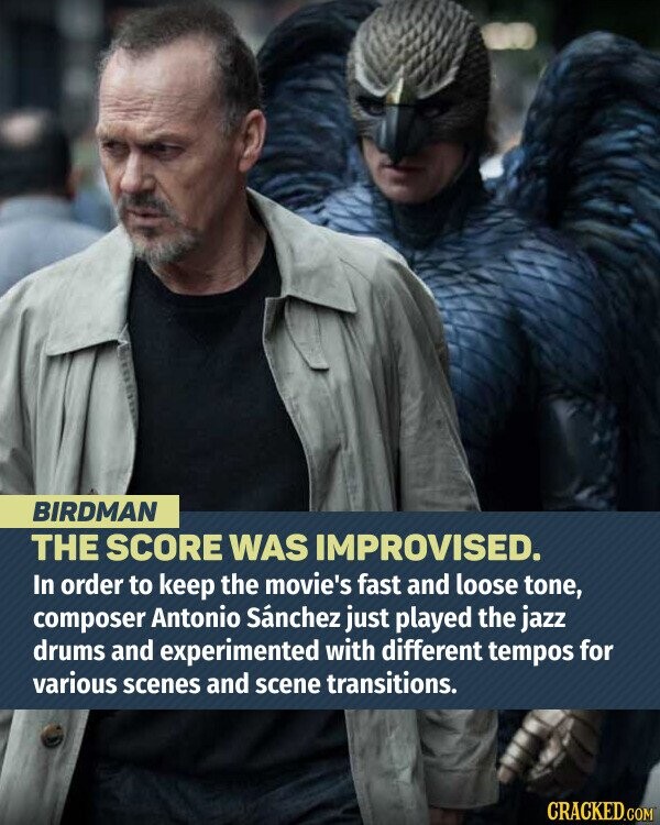 BIRDMAN THE SCORE WAS IMPROVISED. In order to keep the movie's fast and loose tone, composer Antonio Sánchez just played the jazz drums and experimented with different tempos for various scenes and scene transitions. CRACKED.COM