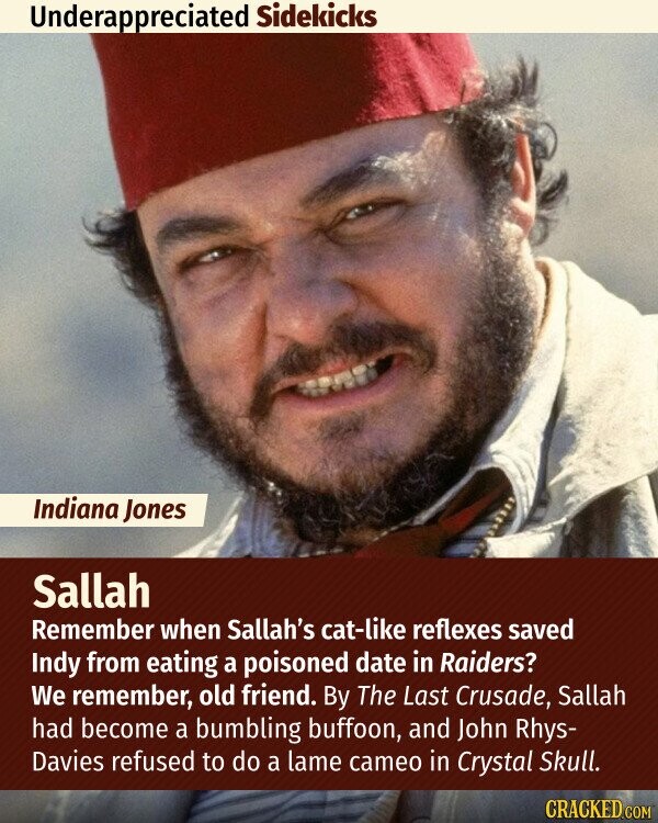 Underappreciated Sidekicks Indiana Jones Sallah Remember when Sallah's cat-like reflexes saved Indy from eating a poisoned date in Raiders? We remember, old friend. By The Last Crusade, Sallah had become a bumbling buffoon, and John Rhys- Davies refused to do a lame cameo in Crystal Skull. CRACKED.COM