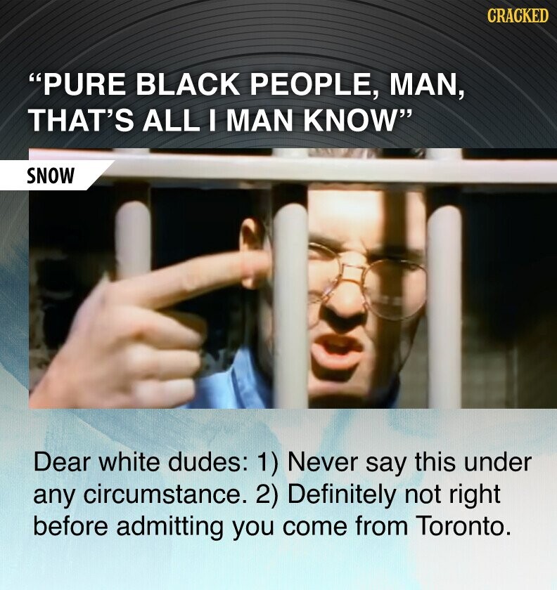 CRACKED PURE BLACK PEOPLE, MAN, THAT'S ALL I MAN KNOW SNOW Dear white dudes: 1) Never say this under any circumstance. 2) Definitely not right before admitting you come from Toronto.