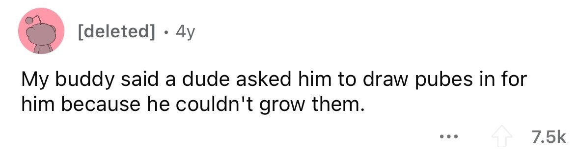 4y My buddy said a dude asked him to draw pubes in for him because he couldn't grow them. ... 7.5k