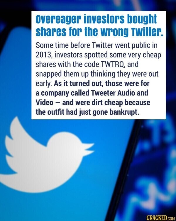 overeager investors bought shares for the wrong Twitter. Some time before Twitter went public in 2013, investors spotted some very cheap shares with the code TWTRQ, and snapped them up thinking they were out early. As it turned out, those were for a company called Tweeter Audio and Video - and were dirt cheap because the outfit had just gone bankrupt. CRACKED.COM