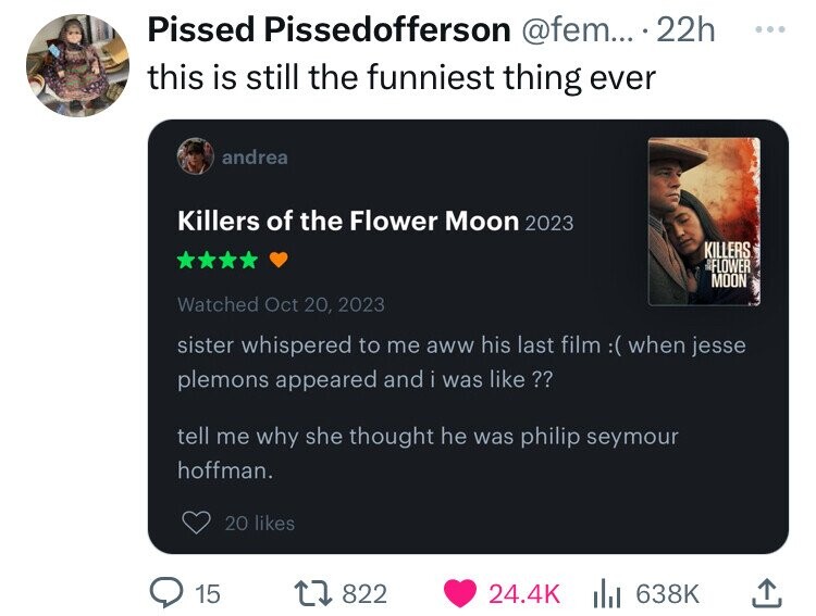 Pissed Pissedofferson @fem... 22h ... this is still the funniest thing ever andrea Killers of the Flower Moon 2023 KILLERS FLOWER MOON Watched Oct 20, 2023 sister whispered to me aww his last film :( when jesse plemons appeared and i was like?? tell me why she thought he was philip seymour hoffman. 20 likes 15 822 24.4K 638K 