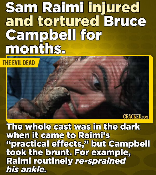 Sam Raimi injured and tortured Bruce Campbell for months. THE EVIL DEAD CRACKED.COM The whole cast was in the dark when it came to Raimi's practical effects, but Campbell took the brunt. For example, Raimi routinely re-sprained his ankle.