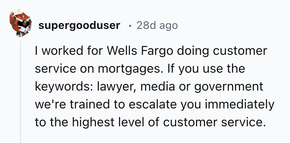supergooduser 28d ago I worked for Wells Fargo doing customer service on mortgages. If you use the keywords: lawyer, media or government we're trained to escalate you immediately to the highest level of customer service.