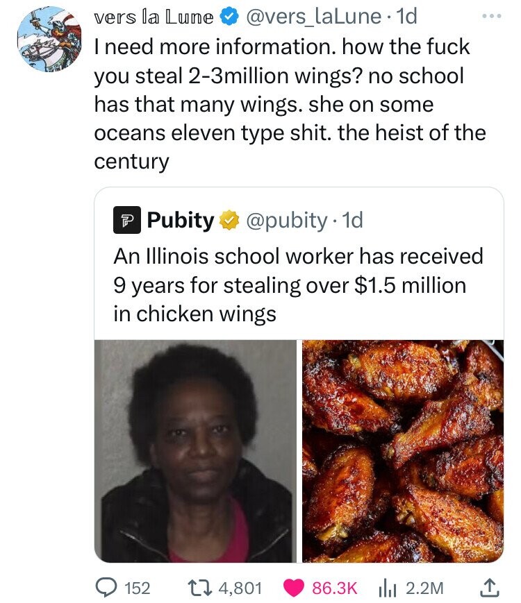 vers la Lune @vers_laLune 1d ... I need more information. how the fuck you steal 2-3million wings? no school has that many wings. she on some oceans eleven type shit. the heist of the century Pubity @pubity.1 1d An Illinois school worker has received 9 years for stealing over $1.5 million in chicken wings 152 4,801 86.3K 2.2M