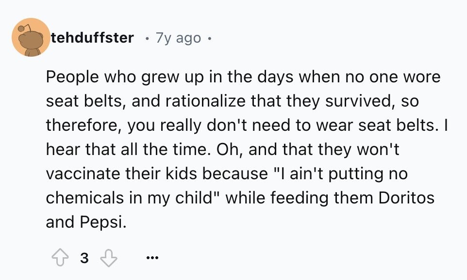 tehduffster 7y ago . People who grew up in the days when no one wore seat belts, and rationalize that they survived, so therefore, you really don't need to wear seat belts. I hear that all the time. Oh, and that they won't vaccinate their kids because I ain't putting no chemicals in my child while feeding them Doritos and Pepsi. 3 ...
