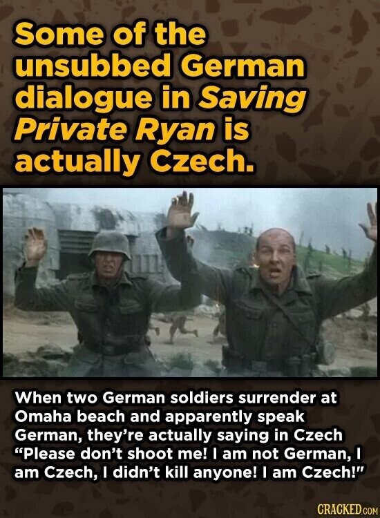 Some of the unsubbed German dialogue in Saving Private Ryan is actually Czech. When two German soldiers surrender at Omaha beach and apparently speak German, they're actually saying in Czech Please don't shoot me! I am not German, I am Czech, I didn't kill anyone! I am Czech! CRACKED.COM