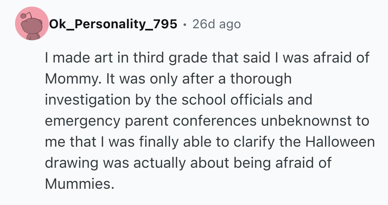 Ok_Personality_795 . 26d ago I made art in third grade that said I was afraid of Mommy. It was only after a thorough investigation by the school officials and emergency parent conferences unbeknownst to me that I was finally able to clarify the Halloween drawing was actually about being afraid of Mummies.