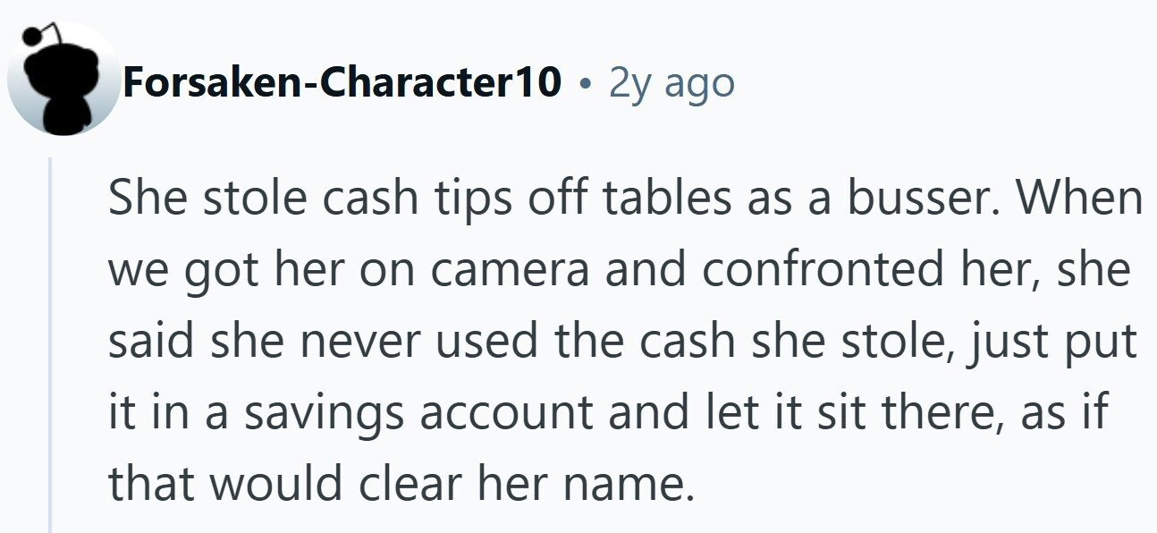 Forsaken-Character10 2y ago She stole cash tips off tables as a busser. When we got her on camera and confronted her, she said she never used the cash she stole, just put it in a savings account and let it sit there, as if that would clear her name.