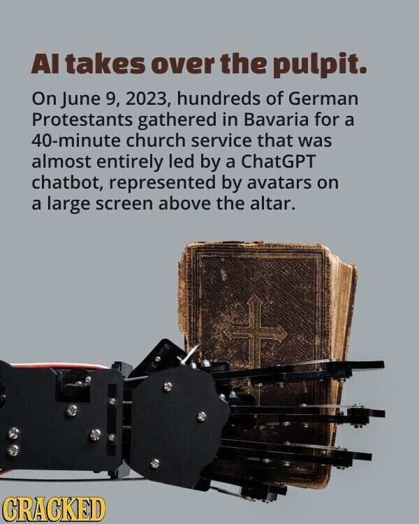 AI takes over the pulpit. On June 9, 2023, hundreds of German Protestants gathered in Bavaria for a 40-minute church service that was almost entirely led by a ChatGPT chatbot, represented by avatars on a large screen above the altar. CRACKED