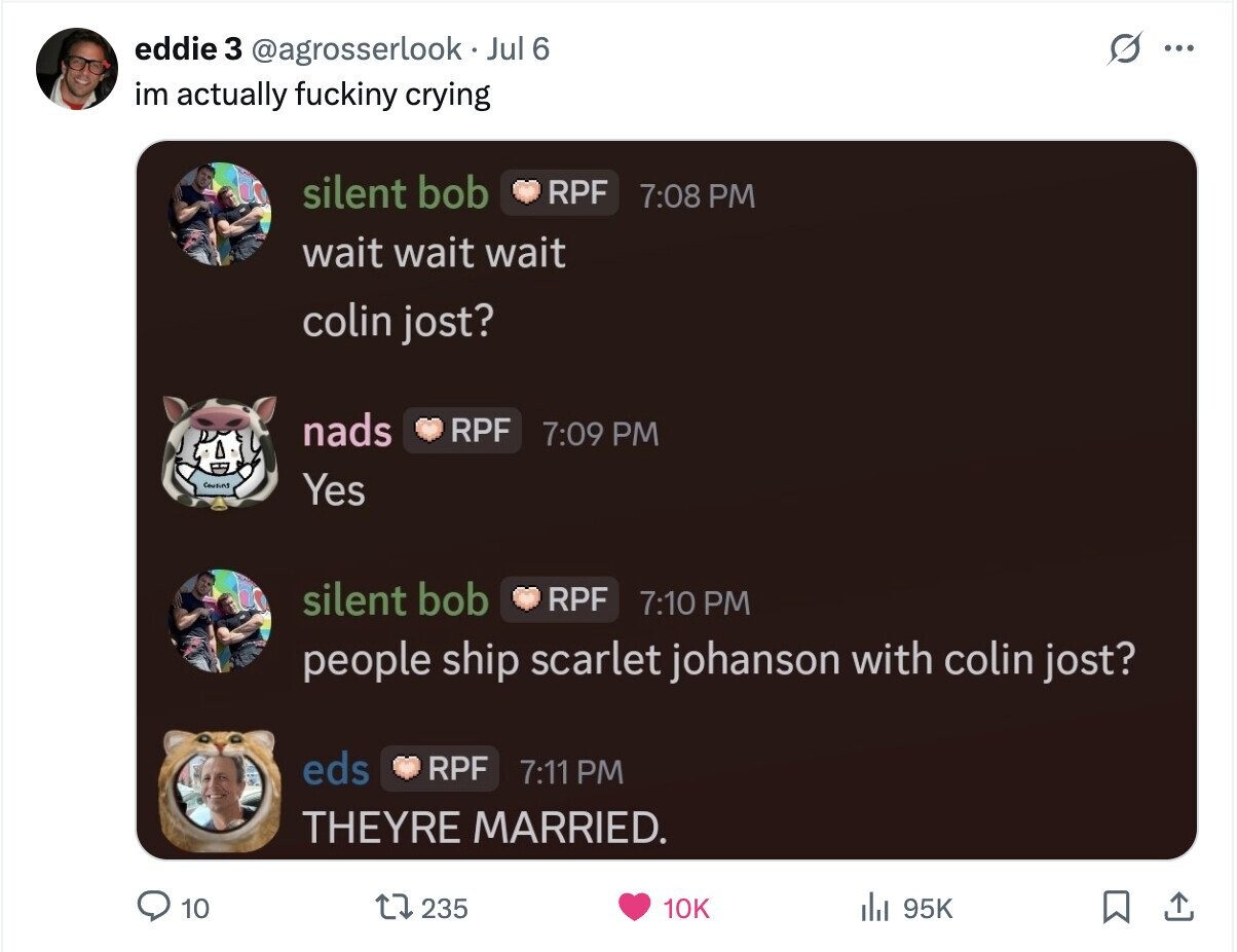 s ... eddie 3 @agrosserlook Jul 6 im actually fuckiny crying silent bob RPF 7:08 PM wait wait wait colin jost? nads RPF 7:09 PM Cousins Yes silent bob RPF 7:10 PM people ship scarlet johanson with colin jost? eds RPF 7:11 PM THEYRE MARRIED. 10 235 10K 95K