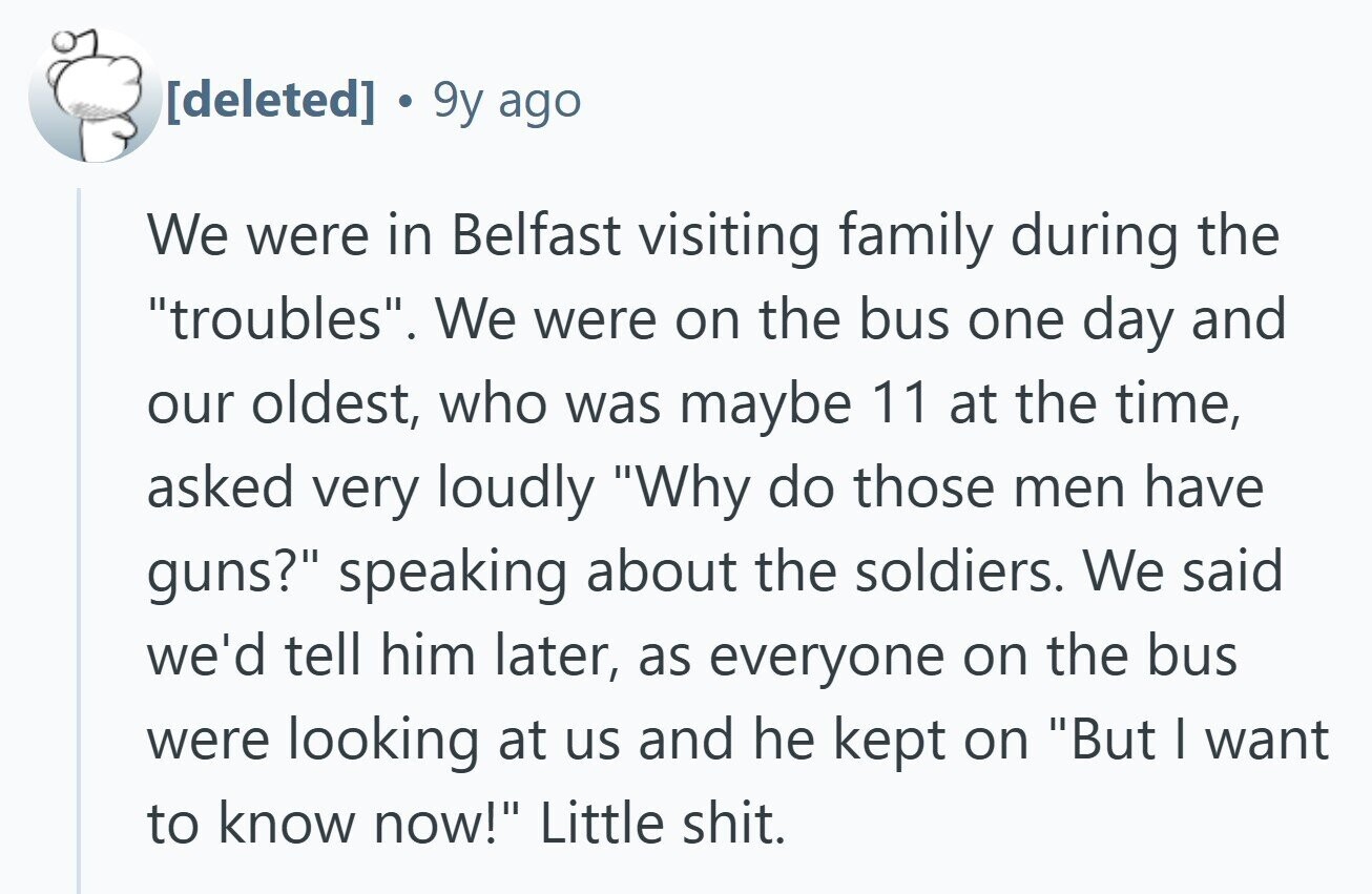 9y ago We were in Belfast visiting family during the troubles. We were on the bus one day and our oldest, who was maybe 11 at the time, asked very loudly Why do those men have guns? speaking about the soldiers. We said we'd tell him later, as everyone on the bus were looking at us and he kept on But I want to know now! Little shit.