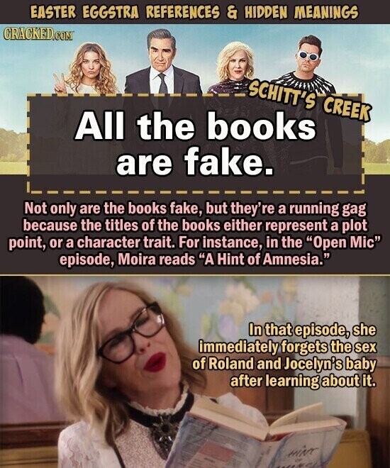 EASTER EGGSTRA REFERENCES & HIDDEN MEANINGS CRACKED.COM SCHITT'S CREEK All the books are fake. Not only are the books fake, but they're a running gag because the titles of the books either represent a plot point, or a character trait. For instance, in the Open Mic episode, Moira reads A Hint of Amnesia. In that episode, she immediately forgets the sex of Roland and Jocelyn's baby after learning about it. HINT