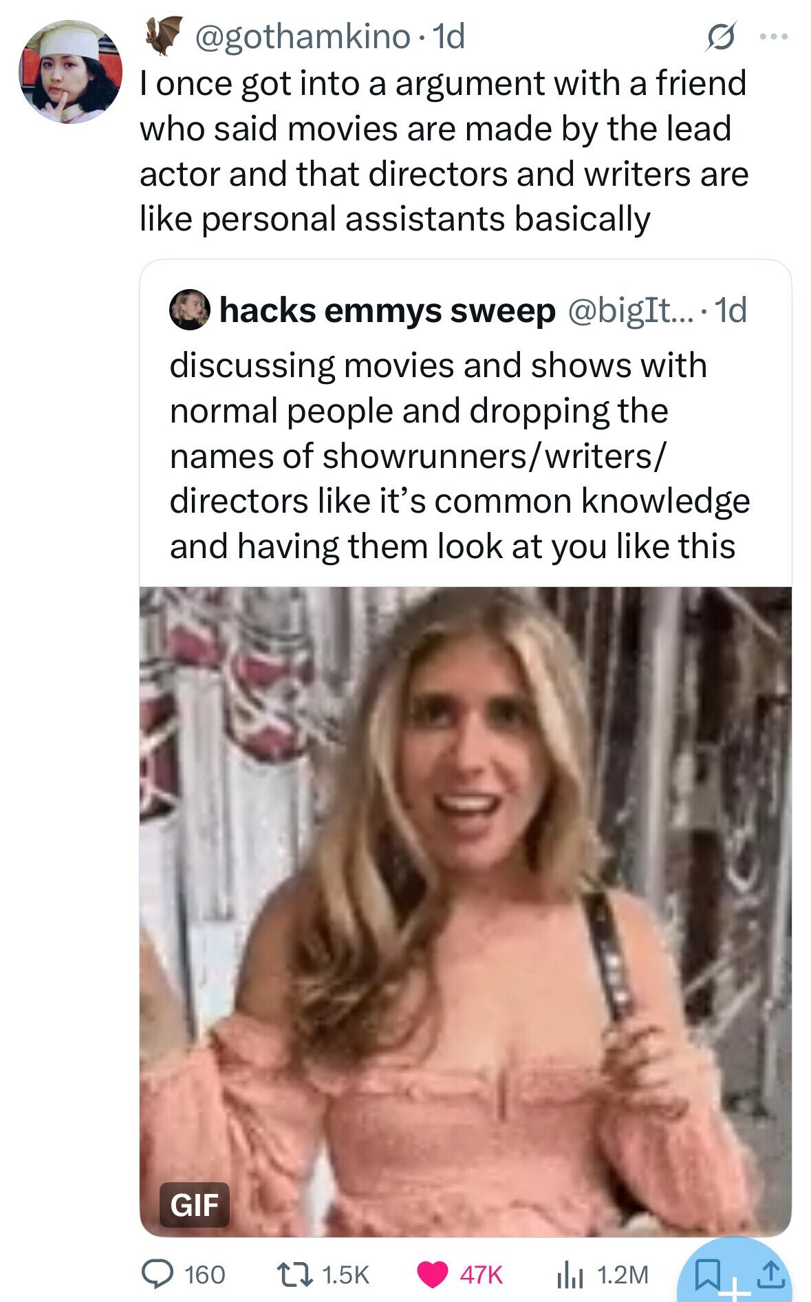 @gothamkino.1 1d ... I once got into a argument with a friend who said movies are made by the lead actor and that directors and writers are like personal assistants basically hacks emmys sweep @bigIt....1 1d discussing movies and shows with normal people and dropping the names of showrunners/writers/ directors like it's common knowledge and having them look at you like this GIF 160 1.5K 47K 1.2M + 