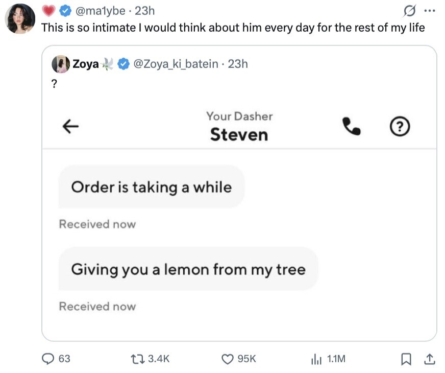 S ... @ma1ybe 23h This is so intimate I would think about him every day for the rest of my life Zoya @Zoya_ki_batein - 23h ? Your Dasher ? Steven Order is taking a while Received now Giving you a lemon from my tree Received now 63 3.4K 95K 1.1M 