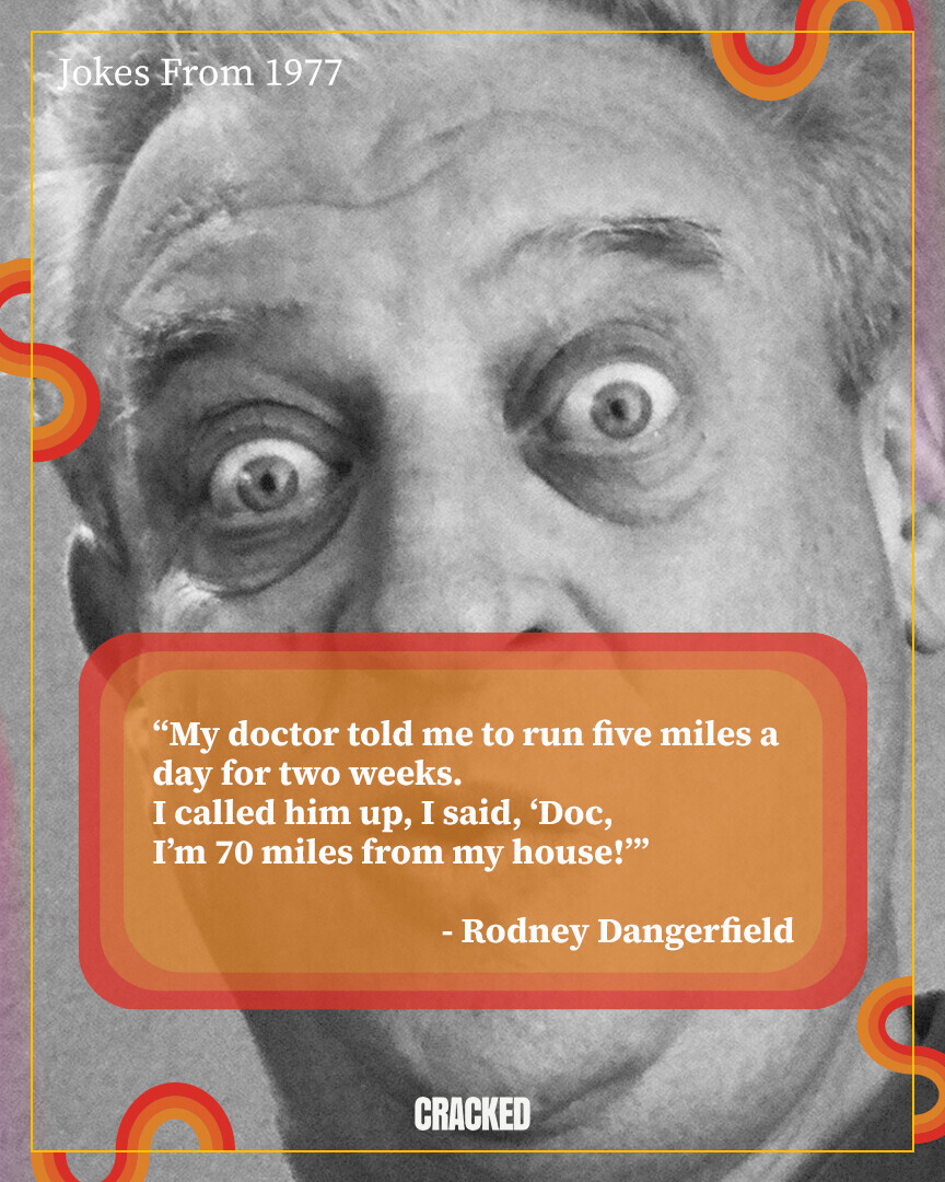 Jokes From 1977 My doctor told me to run five miles a day for two weeks. I called him up, I said, 'Doc, I'm 70 miles from my house!''' -Rodney Dangerfield CRACKED