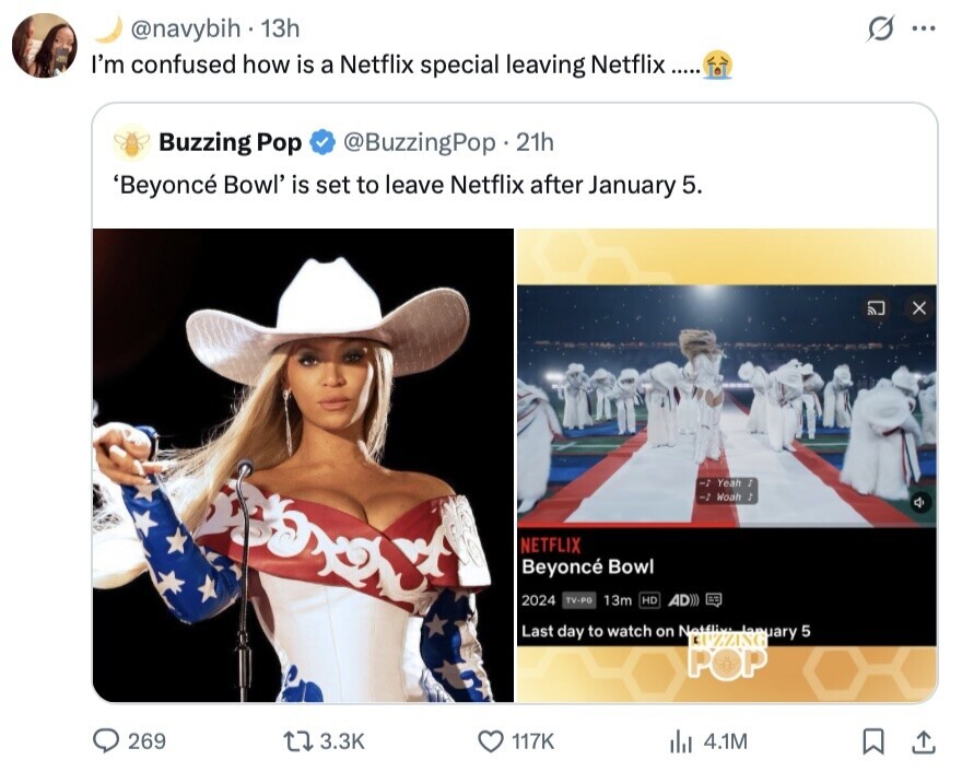@navybih . 13h S ... I'm confused how is a Netflix special leaving Netflix Buzzing Pop @BuzzingPop. 21h 'Beyoncé Bowl' is set to leave Netflix after January 5. -1 Yeah J -2 Woah J NETFLIX Beyoncé Bowl 2024 TV-PG 13m HD AD))) Last day to watch on Netflix: aary POP 5 269 3.3K 117K 4.1M