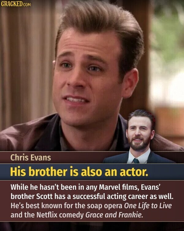 CRACKED.COM Chris Evans His brother is also an actor. While he hasn't been in any Marvel films, Evans' brother Scott has a successful acting career as well. He's best known for the soap opera One Life to Live and the Netflix comedy Grace and Frankie.
