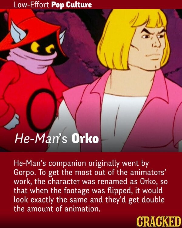 Low-Effort Pop Culture He-Man's Orko He-Man's companion originally went by Gorpo. To get the most out of the animators' work, the character was renamed as Orko, so that when the footage was flipped, it would look exactly the same and they'd get double the amount of animation. CRACKED