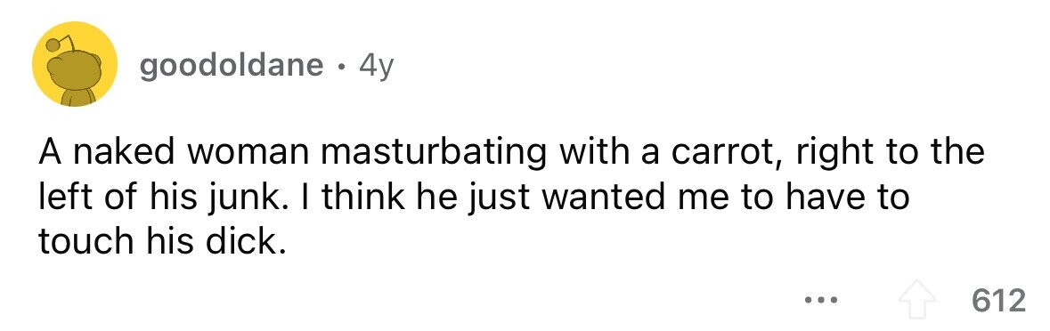 goodoldane . 4y A naked woman masturbating with a carrot, right to the left of his junk. I think he just wanted me to have to touch his dick. ... 612