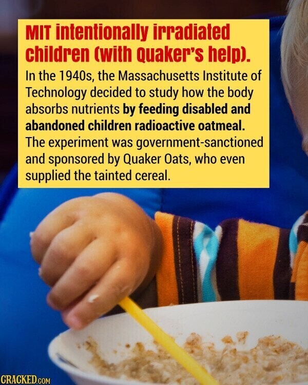 MIT intentionally irradiated children (with Quaker's help). In the 1940s, the Massachusetts Institute of Technology decided to study how the body absorbs nutrients by feeding disabled and abandoned children radioactive oatmeal. The experiment was government-sanctioned and sponsored by Quaker Oats, who even supplied the tainted cereal. CRACKED.COM