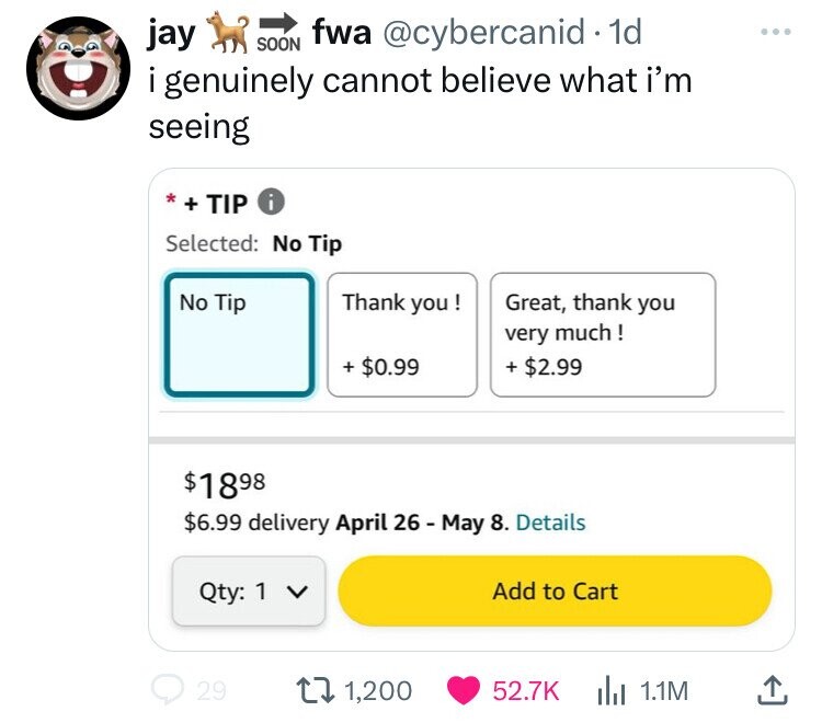 jay SOON fwa @cybercanid . 1d i genuinely cannot believe what i'm seeing * + TIP i Selected: No Tip Thank you ! Great, thank you No Tip very much! + $0.99 + $2.99 $1898 $6.99 delivery April 26 - May 8. Details Qty: 1 V Add to Cart 29 1,200 52.7K 1.1M 