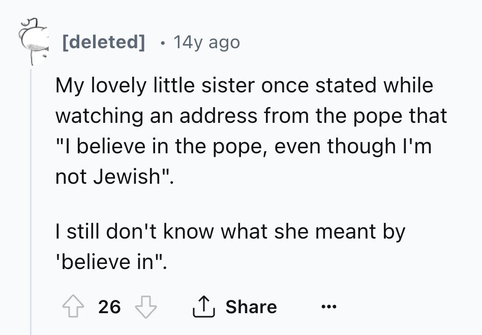 [deleted] 14y ago My lovely little sister once stated while watching an address from the pope that I believe in the pope, even though I'm not Jewish. I still don't know what she meant by 'believe in. 26 Share ... 
