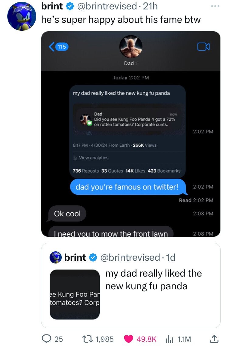 brint @brintrevised.21h he's super happy about his fame btw 115 Dad> Today 2:02 PM my dad really liked the new kung fu panda Dad now Did you see Kung Foo Panda 4 got a 72% on rotten tomatoes? Corporate cunts. 2:02 PM 8:17 PM 4/30/24 From Earth - 266K Views اراد View analytics 736 Reposts 33 Quotes 14K Likes 423 Bookmarks dad you're famous on twitter! 2:02 PM Read 2:02 PM Ok cool 2:03 PM I need vou to mow the front lawn 2:08 PM brint @brintrevised. 1d my dad really liked the new kung fu panda ee Kung Foo Par tomatoes? Corp