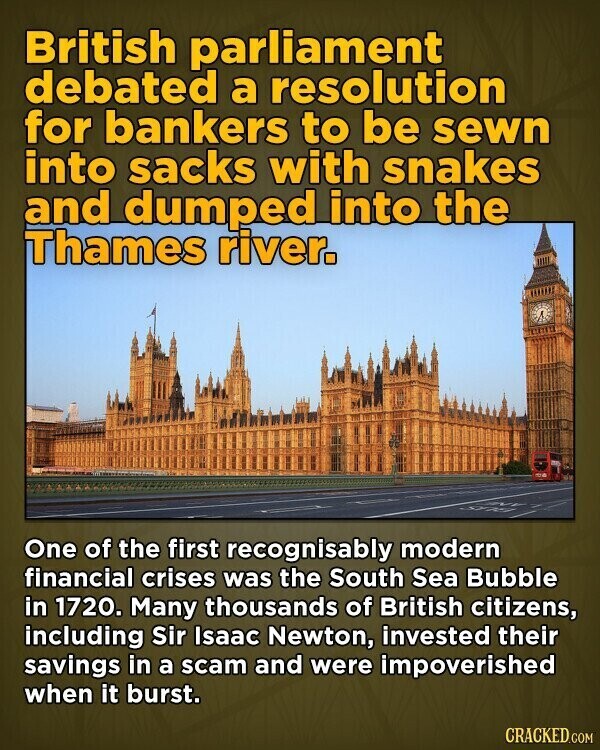 British parliament debated a resolution for bankers to be sewn into sacks with snakes and dumped into the Thames river. One of the first recognisably modern financial crises was the South Sea Bubble in 1720. Many thousands of British citizens, including Sir Isaac Newton, invested their savings in a scam and were impoverished when it burst. CRACKED.COM