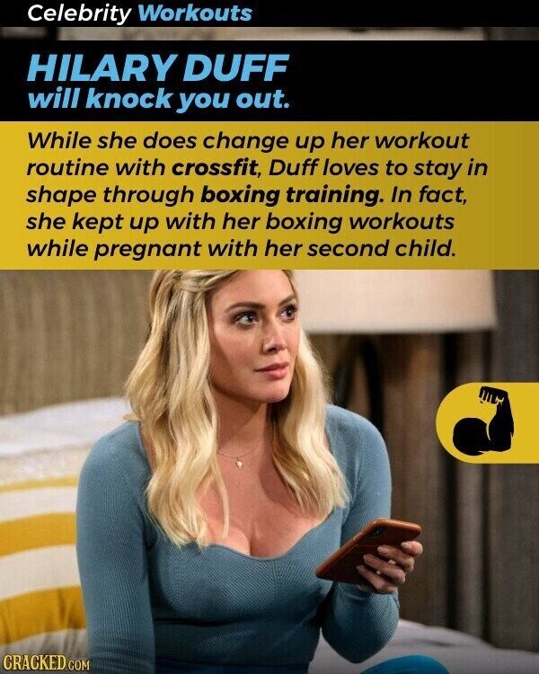 Celebrity Workouts HILARY DUFF will knock you out. While she does change up her workout routine with crossfit, Duff loves to stay in shape through boxing training. In fact, she kept up with her boxing workouts while pregnant with her second child. CRACKED.COM