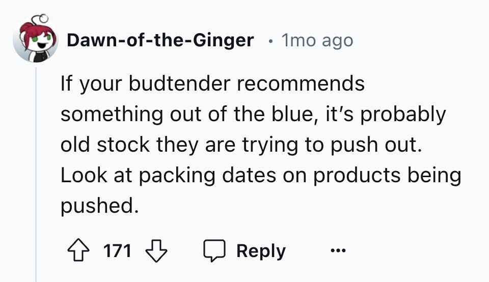 Dawn-of-the-Ginger e 1mo ago If your budtender recommends something out of the blue, it's probably old stock they are trying to push out. Look at packing dates on products being pushed. 171 Reply ...