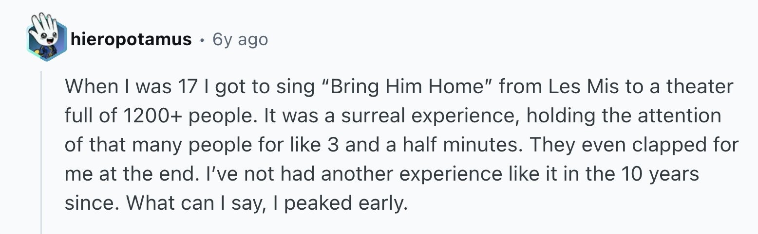 hieropotamus 6y ago When I was 17 I got to sing Bring Him Home from Les Mis to a theater full of 1200+ people. It was a surreal experience, holding the attention of that many people for like 3 and a half minutes. They even clapped for me at the end. I've not had another experience like it in the 10 years since. What can I say, | peaked early.