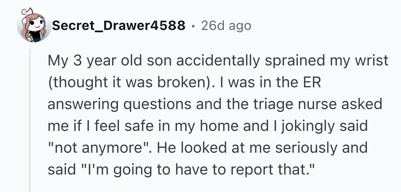 Secret_Drawer4588 . 26d ago My 3 year old son accidentally sprained my wrist (thought it was broken). I was in the ER answering questions and the triage nurse asked me if I feel safe in my home and I jokingly said not anymore. Не looked at me seriously and said I'm going to have to report that.