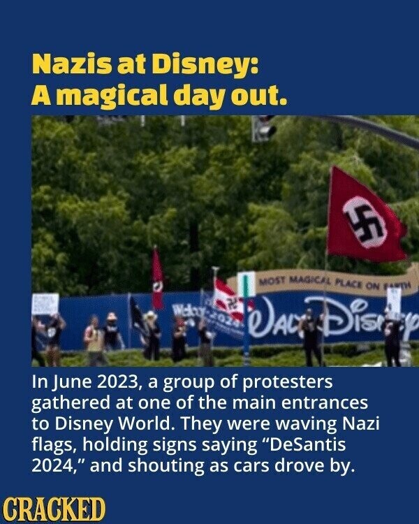Nazis at Disney: A magical day out. 4F MOST MAGICAL PLACE ON FARTH Welny-2024 - - - as DALT Dis In June 2023, a group of protesters gathered at one of the main entrances to Disney World. They were waving Nazi flags, holding signs saying DeSantis 2024, and shouting as cars drove by. CRACKED